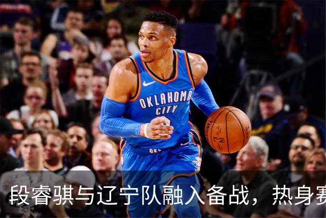 段睿骐与辽宁队融入备战，热身赛前全力以赴